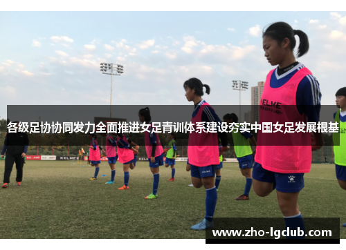 各级足协协同发力全面推进女足青训体系建设夯实中国女足发展根基