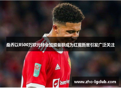 桑乔以8500万欧元转会加盟曼联成为红魔新星引发广泛关注