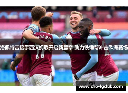 洛佩特吉接手西汉姆联开启新篇章 助力铁锤帮冲击欧洲赛场