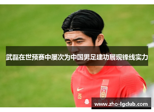 武磊在世预赛中屡次为中国男足建功展现锋线实力