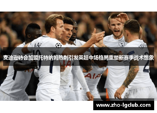 麦迪逊转会加盟托特纳姆热刺引发英超中场格局重塑新赛季战术想象 麦迪逊转会加盟托特纳姆热刺引发英超中场格局重塑新赛季战术想象