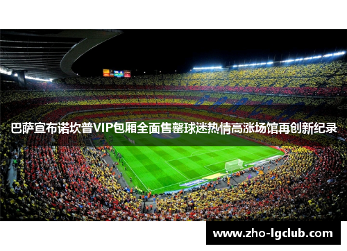 巴萨宣布诺坎普VIP包厢全面售罄球迷热情高涨场馆再创新纪录 巴萨宣布诺坎普VIP包厢全面售罄球迷热情高涨场馆再创新纪录